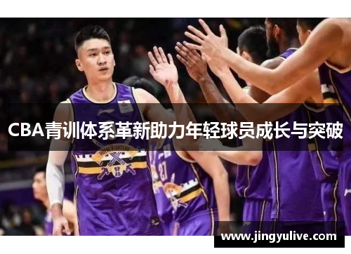 CBA青训体系革新助力年轻球员成长与突破 CBA青训体系革新助力年轻球员成长与突破