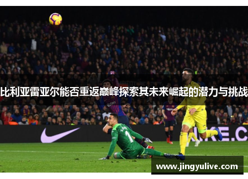 比利亚雷亚尔能否重返巅峰探索其未来崛起的潜力与挑战