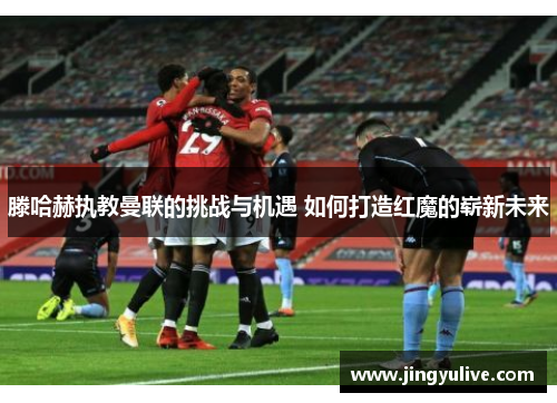 滕哈赫执教曼联的挑战与机遇 如何打造红魔的崭新未来