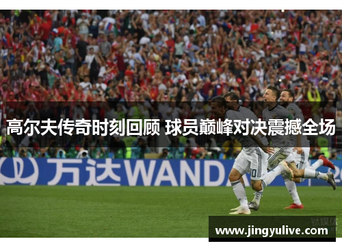 高尔夫传奇时刻回顾 球员巅峰对决震撼全场 高尔夫传奇时刻回顾 球员巅峰对决震撼全场