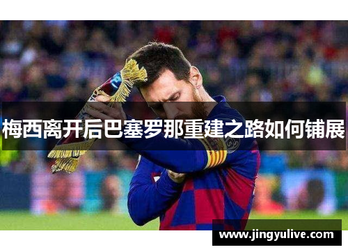 梅西离开后巴塞罗那重建之路如何铺展