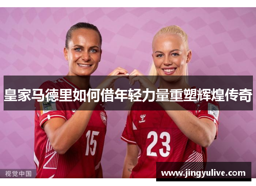 皇家马德里如何借年轻力量重塑辉煌传奇 皇家马德里如何借年轻力量重塑辉煌传奇