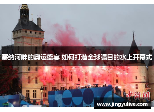 塞纳河畔的奥运盛宴 如何打造全球瞩目的水上开幕式