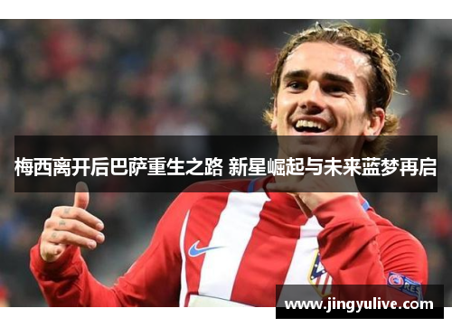 梅西离开后巴萨重生之路 新星崛起与未来蓝梦再启 梅西离开后巴萨重生之路 新星崛起与未来蓝梦再启