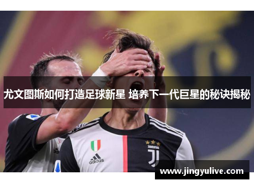 尤文图斯如何打造足球新星 培养下一代巨星的秘诀揭秘