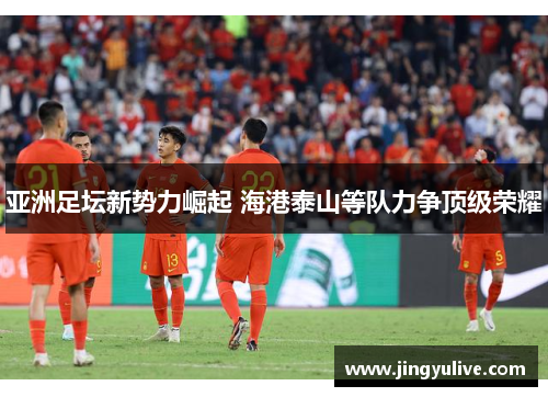 亚洲足坛新势力崛起 海港泰山等队力争顶级荣耀