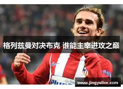 格列兹曼对决布克 谁能主宰进攻之巅 格列兹曼对决布克 谁能主宰进攻之巅