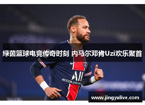 绿茵篮球电竞传奇时刻 内马尔邓肯Uzi欢乐聚首 绿茵篮球电竞传奇时刻 内马尔邓肯Uzi欢乐聚首