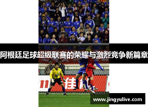 阿根廷足球超级联赛的荣耀与激烈竞争新篇章 阿根廷足球超级联赛的荣耀与激烈竞争新篇章