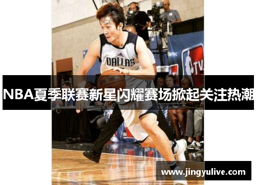 NBA夏季联赛新星闪耀赛场掀起关注热潮 NBA夏季联赛新星闪耀赛场掀起关注热潮