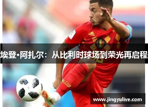 埃登·阿扎尔:从比利时球场到荣光再启程 埃登·阿扎尔:从比利时球场到荣光再启程