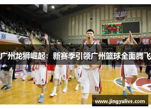 广州龙狮崛起:新赛季引领广州篮球全面腾飞 广州龙狮崛起:新赛季引领广州篮球全面腾飞