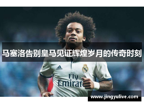 马塞洛告别皇马见证辉煌岁月的传奇时刻 马塞洛告别皇马见证辉煌岁月的传奇时刻