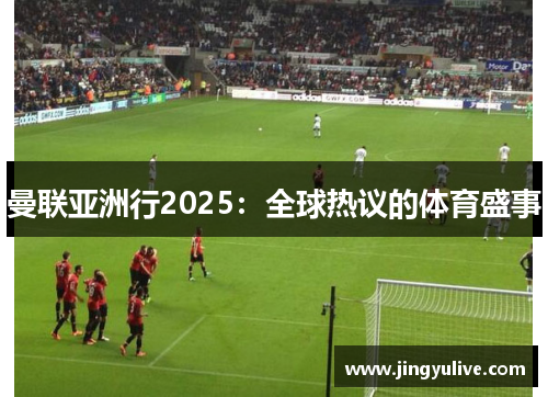 曼联亚洲行2025:全球热议的体育盛事 曼联亚洲行2025:全球热议的体育盛事
